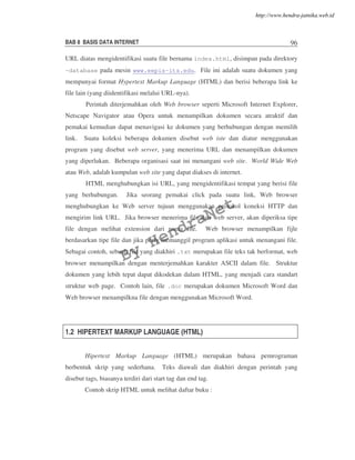 BAB 8 BASIS DATA INTERNET 96
URL diatas mengidentifikasi suatu file bernama index.html, disimpan pada direktory
~database pada mesin www.eepis-its.edu. File ini adalah suatu dokumen yang
mempunyai format Hypertext Markup Language (HTML) dan berisi beberapa link ke
file lain (yang diidentifikasi melalui URL-nya).
Perintah diterjemahkan oleh Web browser seperti Microsoft Internet Explorer,
Netscape Navigator atau Opera untuk menampilkan dokumen secara atraktif dan
pemakai kemudian dapat menavigasi ke dokumen yang berhubungan dengan memilih
link. Suatu koleksi beberapa dokumen disebut web iste dan diatur menggunakan
program yang disebut web server, yang menerima URL dan menampilkan dokumen
yang diperlukan. Beberapa organisasi saat ini menangani web site. World Wide Web
atau Web, adalah kumpulan web site yang dapat diakses di internet.
HTML menghubungkan isi URL, yang mengidentifikasi tempat yang berisi file
yang berhubungan. Jika seorang pemakai click pada suatu link, Web browser
menghubungkan ke Web server tujuan menggunakan protokol koneksi HTTP dan
mengirim link URL. Jika browser menerima file dari web server, akan diperiksa tipe
file dengan melihat extension dari nama file. Web browser menampilkan fijle
berdasarkan tipe file dan jika perlu memanggil program aplikasi untuk menangani file.
Sebagai contoh, sebuah file yang diakhiri .txt merupakan file teks tak berformat, web
browser menampilkan dengan menterjemahkan karakter ASCII dalam file. Struktur
dokumen yang lebih tepat dapat dikodekan dalam HTML, yang menjadi cara standart
struktur web page. Contoh lain, file .doc merupakan dokumen Microsoft Word dan
Web browser menampilkna file dengan menggunakan Microsoft Word.
1.2 HIPERTEXT MARKUP LANGUAGE (HTML)
Hipertext Markup Language (HTML) merupakan bahasa pemrograman
berbentuk skrip yang sederhana. Teks diawali dan diakhiri dengan perintah yang
disebut tags, biasanya terdiri dari start tag dan end tag.
Contoh skrip HTML untuk melihat daftar buku :
By
HendraNet
http://www.hendra-jatnika.web.id
 