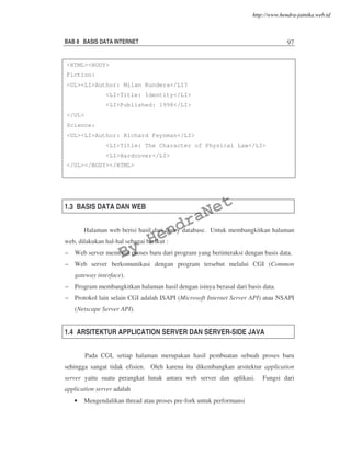BAB 8 BASIS DATA INTERNET 97
1.3 BASIS DATA DAN WEB
Halaman web berisi hasil dari query database. Untuk membangkitkan halaman
web, dilakukan hal-hal sebagai berikut :
– Web server membuat proses baru dari program yang berinteraksi dengan basis data.
– Web server berkomunikasi dengan program tersebut melalui CGI (Common
gateway interface).
– Program membangkitkan halaman hasil dengan isinya berasal dari basis data.
– Protokol lain selain CGI adalah ISAPI (Microsoft Internet Server API) atau NSAPI
(Netscape Server API).
1.4 ARSITEKTUR APPLICATION SERVER DAN SERVER-SIDE JAVA
Pada CGI, setiap halaman merupakan hasil pembuatan sebuah proses baru
sehingga sangat tidak efisien. Oleh karena itu dikembangkan arsitektur application
server yaitu suatu perangkat lunak antara web server dan aplikasi. Fungsi dari
application server adalah
• Mengendalikan thread atau proses pre-fork untuk performansi
<HTML><BODY>
Fiction:
<UL><LI>Author: Milan Kundera</LI?
<LI>Title: Identity</LI>
<LI>Published: 1998</LI>
</UL>
Science:
<UL><LI>Author: Richard Feynman</LI>
<LI>Title: The Character of Physical Law</LI>
<LI>Hardcover</LI>
</UL></BODY></HTML>
By
HendraNet
http://www.hendra-jatnika.web.id
 