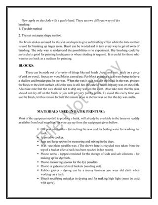 Now apply on the cloth with a gentle hand. There are two different ways of dry
brushing
1. The dab method
2. The cut out paper shape method
Flat brush strokes are used for this cut out shapes to give soft feathery effect while the dabs method
is used for breaking up larger areas. Brush can be twisted and in turn every way to get all sorts of
brushing. The only way to understand the possibilities is to experiment. Dry brushing could be
particularly good for painting landscapes or where shading is required. It is useful for those who
want to use batik as a medium for painting.
BLOCKS:
These can be made out of a verity of things like nail heads , bolts and nuts , stick on a piece
of cork or wood , linocut or wood blocks carved etc. For block printing it is always better to have
a shallow and broader pan for the wax. When the wax is quit hot, dip the block in the wax, process
the block to the cloth surface while the wax is still hot. Be careful not to drip any wax on the cloth.
Also take note that the wax should not to drip any wax on the cloth. Also take note that the wax
should not dry off on the block or you will get very patchy prints. To avoid this every time you
use the block, let this remain for half the minute or so in the hot wax so that the dry wax melts.
MATERIALS USED IN BATIK PRINTING:
Most of the equipment needed to produce a batik, will already be available in the home or readily
available from local suppliers. As you can see from the equipment given bellow.
 Old post and kettles - for melting the wax and for boiling water for washing the
batik.
 A portable cooker.
 Jugs and large spoon for measuring and mixing in the dyes.
 Wax -use plain paraffin wax. (The shown here is recycled wax taken from the
top of a bucket after a batik has been washed in hot water).
 Plastic screw - topped consisted for the storage of soda and salt solutions - for
making up the dye bath.
 Plastic measuring spoons for the dye powders.
 Plastic or galvanized steel buckets (washing out).
 Rubber gloves - dyeing can be a messy business you wear old cloth when
working on a batik
 Bleach rectifying mistakes in dyeing and for making high light (must be used
with carry).
File
N
otC
opy
 