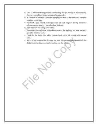  Urea (a white odorless powder) - used to help the dye powder to mix correctly.
 Screw - topped jars for the storage of dye powder.
 A selection of brushes - some for applying the wax to the fabric and some for
brushing on the dye.
 Notebook - you record all recipes used for each stage of dyeing and make
reference to the quality / hue of colour obtained.
 Tape measure for sizing your fabric.
 Tannings - the traditional oriental instruments for applying hot wax was very
good for fine line work.
 Fabric for the batik. Fine white cotton - batik on to silk or any other natural
fiber.
 Sticks of the charcoal for drawing out your design (use blackboard chalk for
darker materials) accessories for cutting out the fabric.
File
N
otC
opy
 