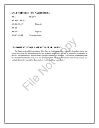 SALT ADDITION FOR NAPHTHOLS :
AS-G 15 gm/lit
AS.AS-D.AS.BO
AS-TR.AS-BT 20gm/lit
AS-BS
AS-SW 10gm/lit
AS-SG.AS-SR No salt solution
DIAZOTIZATION OF BASES FOR DEVELOPING:
The bases are insoluble substances. They have to be diazotized (i.e.) treated with sodium nitrite and
hydrochloric acid. By this treatment they are generally solubilized and can be coupled with naphthol to
produce the desired shade. Sodium acetic acid and common salt are added. The material thus naphtholated
by, the exhaust method is worked in the developing bath for 20 to 30 minutes, rinsed well, soaped and
washed chemicals required for diazotization of different base are as below.
File
N
otC
opy
 