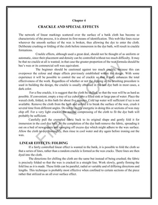 Chapter 4
CRACKLE AND SPECIAL EFFECTS
The network of linear markings scattered over the surface of a batik cloth has become so
characteristic of the process, it is almost its first means of identification. This web like lines occur
wherever the smooth surface of the wax is broken, thus allowing the dye to enter the cloth.
Deliberate crushing or folding of the cloth before immersion in the dye bath, will result in crackle
formations.
Crackle effects, although used a great deal, should not be thought of as uniform or
automatic, since their placement and density can be controlled without too much difficulty. It may
be that no crackle at all is wanted; in that case the greater proportion of the wax formula should be
bee’s wax or its commercial soft wax equivalent.
The beginner should be cautioned against too much crackle, because this can
overpower the colour and shape effects previously established within the design. With some
experience it will be possible to control the use of crackle so that it truly enhances the total
effectiveness of the work. Regardless of whether or not the dipping or the brushing procedure is
used in building the design, the crackle is usually obtained in the last dye bath in most cases, a
dark color.
For a fine crackle, it is suggest that the cloth be chilled, so that the wax will be as hard as
possible. If convenient, empty a tray of ice cubes into a filled sink or large pan of water. Place the
waxed cloth, folded, in this bath for about five minutes. Cold tap water will sufficient if ice is not
available. Remove the cloth from the bath and unfold it to break the surface of the wax, crush it
several time from different angles. Do not be overly energetic in doing this or sections of wax may
chip off. For a very light crackle, the normal compressing of the cloth to fit the dye bath will
probably be sufficient.
Carefully pull the crumpled fabric back to its original shape and gently fold it for
immersion in the cool dye bath. At the completion of the dye bath remove the fabric, spreading it
out on a bed of newspapers and sponging off excess dye which might adhere to the wax surface.
Allow the cloth to dry thoroughly, then rinse in cool water and dry again before ironing out the
wax.
LINEAR EFFECTS: FOLDING
If a fairly controlled linear effect is wanted in the batik, it is possible to fold the cloth so
that a series of lines, rather than a random crackle is formed as the wax cracks. There lines are then
dyed into the cloth.
The directions for chilling the cloth are the same but instead of being crushed; the fabric
is precisely folded so that the wax is cracked in a straight line. Work slowly, gently firming the
fold line as it is made. These folds can be parallel, radial or variable and of differing directions and
lengths. This technique is probably most effective when confined to certain sections of the piece
rather that utilized as an all over surface effect.
File
N
otC
opy
 