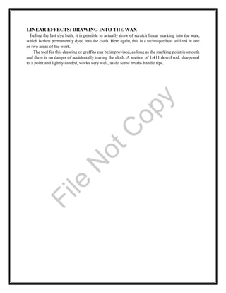 LINEAR EFFECTS: DRAWING INTO THE WAX
Before the last dye bath, it is possible to actually draw of scratch linear marking into the wax,
which is then permanently dyed into the cloth. Here again, this is a technique best utilized in one
or two areas of the work.
The tool for this drawing or graffito can be improvised, as long as the marking point is smooth
and there is no danger of accidentally tearing the cloth. A section of 1/411 dowel rod, sharpened
to a point and lightly sanded, works very well, as do some brush- handle tips.File
N
otC
opy
 