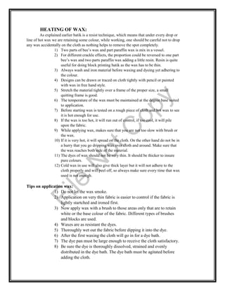 HEATING OF WAX:
As explained earlier batik is a resist technique, which means that under every drop or
line of hot wax we are retaining some colour, while working, one should be careful not to drop
any wax accidentally on the cloth as nothing helps to remove the spot completely.
1) Two parts of bee’s wax and part paraffin wax is mix in a vessel.
2) For different crackle effects, the proportion could be reversed to one part
bee’s wax and two parts paraffin wax adding a little resin. Resin is quite
useful for doing block printing batik as the wax has to be thin.
3) Always wash and iron material before waxing and dyeing yet adhering to
the colour.
4) Designs can be drawn or traced on cloth tightly with pencil or painted
with wax in free hand style.
5) Stretch the material tightly over a frame of the proper size, a small
quitting frame is good.
6) The temperature of the wax must be maintained at the degree base suited
to application.
7) Before starting wax is tested on a rough piece of cloth and hot wax to see
it is hot enough for use.
8) If the wax is too hot, it will run out of control, if too cool, it will pile
upon the fabric.
9) While applying wax, makes sure that you are not too slow with brush or
the wax.
10) If it is very hot, it will spread on the cloth. On the other hand do not be in
a hurry that you go dripping wax over cloth and around. Make sure that
the wax reaches both side of the material.
11) The dyes of wax should not be very thin. It should be thicker to insure
pure colours.
12) Cold wax in use will also give thick layer but it will not adhere to the
cloth properly and will peel off, so always make sure every time that wax
used is not enough.
Tips on application wax:
1) Do not let the wax smoke.
2) Application on very thin fabric is easier to control if the fabric is
lightly startched and ironed first.
3) Now apply wax with a brush to those areas only that are to retain
white or the base colour of the fabric. Different types of brushes
and blocks are used.
4) Waxes are as resistant the dyes.
5) Thoroughly wet out the fabric before dipping it into the dye.
6) After the first waxing the cloth will go in for a dye bath.
7) The dye pan must be large enough to receive the cloth satisfactory.
8) Be sure the dye is thoroughly dissolved, strained and evenly
distributed in the dye bath. The dye bath must be agitated before
adding the cloth.
File
N
otC
opy
 