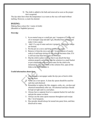 9) The cloth is added to the bath and removed as soon as the proper
tint is acquired.
The dye takes best when the temperature is as warm as the wax will stand without
melting. However, a crack lies desired.
DYEING:
Making Base colour (for 1 meter of cloth)
(Brenthol or Naphthol process)
First dip:
1. In an enamel mug or a small pot, put 1 teaspoon of Turkey red
oil or monopol soap and add 5 gm, Brenthol base powder and
make it into a paste.
2. Add 1/2 a cup of water and mix it properly. See that no lumps
are formed.
3. Put the pot on a stove and bring it to boiling point.
4. Remove it from the stove and add 1 level teaspoon of caustic
soda in it and keep stirring till the solution becomes clear. If it
is still not clear then boil again till it is clear.
5. Dip the cloth in plain water so that it can absorb the base
solution properly and evenly mix the solution in a small bucket
or pot containing sufficient cold water for the cloth to be
immersed in. Dip your cloth in this solution first, open all the
folds in the cloth and stirr it.
Useful information about dyes:
1. Always keep a newspaper under the dye jars or bowls while
mixing them.
2. Never use a wet spoon. A clean dry spoon should be used for
each dye and chemical.
3. Remember to replace the lids, stoppers, corks, etc., on dyes and
chemical immediately after use. All chemical and dyes should
be kept air tight and in a cool place.
4. Always have a separate bowl or a separate bucket for each dye
and put the names on them.
5. Always use the same spoon measure throughout each recipe
like 1 level teaspoon.
6. Dye powder should always be turned into paste form, and then
dissolved in water.
File
N
otC
opy
 