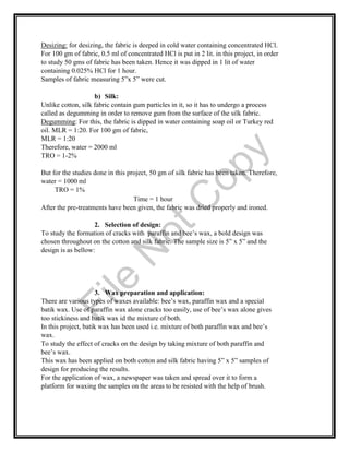 Desizing: for desizing, the fabric is deeped in cold water containing concentrated HCl.
For 100 gm of fabric, 0.5 ml of concentrated HCl is put in 2 lit. in this project, in order
to study 50 gms of fabric has been taken. Hence it was dipped in 1 lit of water
containing 0.025% HCl for 1 hour.
Samples of fabric measuring 5”x 5” were cut.
b) Silk:
Unlike cotton, silk fabric contain gum particles in it, so it has to undergo a process
called as degumming in order to remove gum from the surface of the silk fabric.
Degumming: For this, the fabric is dipped in water containing soap oil or Turkey red
oil. MLR = 1:20. For 100 gm of fabric,
MLR = 1:20
Therefore, water = 2000 ml
TRO = 1-2%
But for the studies done in this project, 50 gm of silk fabric has been taken. Therefore,
water = 1000 ml
TRO = 1%
Time = 1 hour
After the pre-treatments have been given, the fabric was dried properly and ironed.
2. Selection of design:
To study the formation of cracks with paraffin and bee’s wax, a bold design was
chosen throughout on the cotton and silk fabric. The sample size is 5” x 5” and the
design is as bellow:
3. Wax preparation and application:
There are various types of waxes available: bee’s wax, paraffin wax and a special
batik wax. Use of paraffin wax alone cracks too easily, use of bee’s wax alone gives
too stickiness and batik wax id the mixture of both.
In this project, batik wax has been used i.e. mixture of both paraffin wax and bee’s
wax.
To study the effect of cracks on the design by taking mixture of both paraffin and
bee’s wax.
This wax has been applied on both cotton and silk fabric having 5” x 5” samples of
design for producing the results.
For the application of wax, a newspaper was taken and spread over it to form a
platform for waxing the samples on the areas to be resisted with the help of brush.
File
N
otC
opy
 