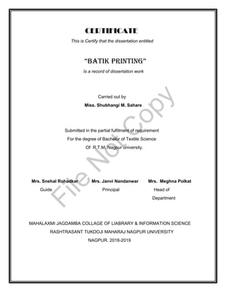 CERTIFICATE
This is Certify that the dissertation entitled
“BATIK PRINTING”
Is a record of dissertation work
Carried out by
Miss. Shubhangi M. Sahare
Submitted in the partial fulfilment of requirement
For the degree of Bachelor of Textile Science
Of R.T.M. Nagpur university.
Mrs. Snehal Rohadkar Mrs. Janvi Nandanwar Mrs. Meghna Polkat
Guide Principal Head of
Department
MAHALAXMI JAGDAMBA COLLAGE OF LIABRARY & INFORMATION SCIENCE
RASHTRASANT TUKDOJI MAHARAJ NAGPUR UNIVERSITY
NAGPUR. 2018-2019
File
N
otC
opy
 