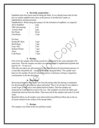4. Dye-bath preparation :
Naphthols dyes have been used for doing the batik. As we already know that for this
dye we require naphthol and a base as the process is divided into 2 parts i.e.
naphtholation and diazotization.
Naphtholation: While doing this project, for the formation of naphthol, we required.
AS-G Naphthol : 2 gm
TRO (for pasting) : 2 ml
Caustic Soda : 2 gm
Hot Water : 20 ml
Cold Water : 1 liter
For base:
Scarlet RC Base : 2 gm
Red B Base : 2 gm
Conc. HCl : 2 ml
Sodium Nitrate : 1 gm
Alum : 2 gm
Cold Water : 1 liter
5. Dyeing:
First of all, the samples after being waxed are impegrated in the water and kept it for
some time. Then the samples are taken out and immersed in naphtholated dyebath and
kept for 10 – 15 min in it.
Then they are taken out and immersed in the base solution for diazotization process. It
is seen that a beautiful red – orange is for on the designed fabric. The sample were
kept in it for another 10 min for colour formation. Continuous stirring is required to
avoid patches in the the dyed areas.
6. Dewaxing:
Dewaxing id done to remove the wax from the design after the dyeing is completed.
For dewaxing 2 lit of water was taken and boiled. Then 5 ml of soap oil was added to
it and 10 gm of soda ash is also added and boil further. Then the samples are
immersed in it and boiled to remove the wax. The complete wax from the fabric gets
melted and removed from the fabric. Then removed all the samples and wash it in cold
water.
Beautiful effects on all samples were observed having different effects due to the no.
of cracks formed on the surface of the design fabric.
7. Drying:
The samples were dried in the sun and then ironed.
File
N
otC
opy
 