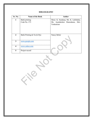BIBLIOGRAPHY
Sr. No. Name of the Book Auther
1 Batik printing
Code No. 173
Shree. K. Sundaraj, Ms. K. Lalithabai,
Ms. Jayalakshmi Damodaran, Shri.
Venkatesan
2 Batik Printing & Tie & Dye Nancy Belter
3 www.google.com
4 www.yahoo.com
5 Project record
File
N
otC
opy
 