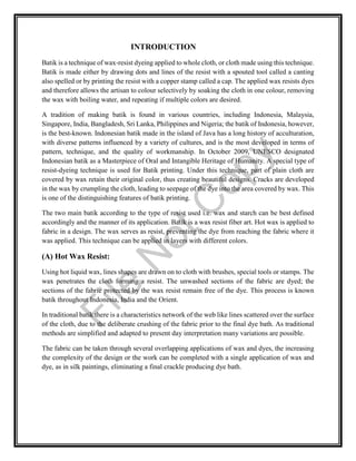 INTRODUCTION
Batik is a technique of wax-resist dyeing applied to whole cloth, or cloth made using this technique.
Batik is made either by drawing dots and lines of the resist with a spouted tool called a canting
also spelled or by printing the resist with a copper stamp called a cap. The applied wax resists dyes
and therefore allows the artisan to colour selectively by soaking the cloth in one colour, removing
the wax with boiling water, and repeating if multiple colors are desired.
A tradition of making batik is found in various countries, including Indonesia, Malaysia,
Singapore, India, Bangladesh, Sri Lanka, Philippines and Nigeria; the batik of Indonesia, however,
is the best-known. Indonesian batik made in the island of Java has a long history of acculturation,
with diverse patterns influenced by a variety of cultures, and is the most developed in terms of
pattern, technique, and the quality of workmanship. In October 2009, UNESCO designated
Indonesian batik as a Masterpiece of Oral and Intangible Heritage of Humanity. A special type of
resist-dyeing technique is used for Batik printing. Under this technique, part of plain cloth are
covered by wax retain their original color, thus creating beautiful designs. Cracks are developed
in the wax by crumpling the cloth, leading to seepage of the dye into the area covered by wax. This
is one of the distinguishing features of batik printing.
The two main batik according to the type of resist used i.e. wax and starch can be best defined
accordingly and the manner of its application. Batik is a wax resist fiber art. Hot wax is applied to
fabric in a design. The wax serves as resist, preventing the dye from reaching the fabric where it
was applied. This technique can be applied in layers with different colors.
(A) Hot Wax Resist:
Using hot liquid wax, lines shapes are drawn on to cloth with brushes, special tools or stamps. The
wax penetrates the cloth forming a resist. The unwashed sections of the fabric are dyed; the
sections of the fabric protected by the wax resist remain free of the dye. This process is known
batik throughout Indonesia, India and the Orient.
In traditional batik there is a characteristics network of the web like lines scattered over the surface
of the cloth, due to the deliberate crushing of the fabric prior to the final dye bath. As traditional
methods are simplified and adapted to present day interpretation many variations are possible.
The fabric can be taken through several overlapping applications of wax and dyes, the increasing
the complexity of the design or the work can be completed with a single application of wax and
dye, as in silk paintings, eliminating a final crackle producing dye bath.
File
N
otC
opy
 
