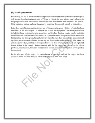 (B) Starch paste resists:
Historically, the use of waters soluble flour pastes which are applied to cloth in different ways is
well known throughout Asia and parts of Africa. In Nigeria the term 'admire elect’ refers to the
indigo dyed decorative fabrics made with cassava-flour paste applied with cut blocks and stencils.
Other variations include applying the design by scrapping through with a comb or similar tool.
In the first part of this project i.e., the review of literature chapter no 1 history of batik has been
explained. In the next chapter i.e. chapter No. 2 tools and equipment’s has been given which
include the basic equipment’s for dyeing, tools and brushes, Tjanting blocks, candles materials
used in batik etc. Further in the 3rd chapter, an explanation about the dyes and chemicals used in
batik printing has been given, basically they are naphtha dyes, their applications, exhaustions of
dye bath, preparations of solutions, de-waxing and diazotization and soaping etc. Also about vat
coolers, reactive dyes, method of dyeing solubilized vat dyes developing etc. has been explained
in this project. In the chapter 4 experimenting with the dye colours,has been given, its effects
produced, its conclusion, then trips on application of wax, also useful information about dyes has
been noticed.
In the other part of this project i.e. methodology, a complete study of the project has been
discussed. What had been done, its effects and conclusion have been noted.
File
N
otC
opy
 