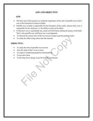 AIM AND OBJECTIVE
AIM:
 The basic aim of this project is to study the importance of the ratio of paraffin wax to bee's
wax in the formation of cracks in batiks.
 Paraffin wax in batik is responsible for the formation of the cracks whereas bee's wax is
responsible for the stickiness i.e. the ability to stick on the fabric
 If only bee's wax is used hardly any cracks will form hence killing the beauty of the batik.
That’s why paraffin wax with bees wax is accompanied.
 To find out the correct ratio of the two waxes in order to get the perfect results.
 To study the effect using cotton and silk material.
OBJECTIVE:
 To study the roles of paraffin wax in resist.
 Also the study of bee’s wax in resist.
 To improve weathering properties and durability.
 To provide colour
 To develop newer design as per the market requirement.
File
N
otC
opy
 