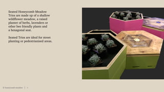 © honeycomb meadow 9
Seated Honeycomb Meadow
Trios are made up of a shallow
wildflower meadow, a raised
planter of herbs, lavenders or
other bee friendly plants and
a hexagonal seat.
Seated Trios are ideal for street
planting or pedestrianised areas.
 