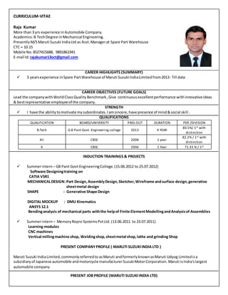 CURRICULUM-VITAE
Raja Kumar
More than 3 yrs experience in Automobile Company.
Academics:B.TechDegree in Mechanical Engineering.
PresentlyM/S Maruti Suzuki IndiaLtd as Asst.Managerat Spare Part Warehouse
CTC – 10.15
Mobile No. 8527415688, 9891861941
E-mail Id:rajakumar13oct@gmail.com
CAREER HIGHLIGHTS (SUMMARY)
 3 yearsexperience inSpare PartWarehouse of Maruti Suzuki IndiaLimitedfrom2013- Till date
CAREER OBJECTIVES (FUTURE GOALS)
Lead the companywithWorldClassQuality Benchmark ,Give continuousexcellentperformance withinnovativeideas
& bestrepresentative employeeof the company.
STRENGTH
 I have the abilitytomotivate mysubordinates.Iamsincere,have presence of mind&social skill.
QUALIFICATIONS
QUALIFICATION BOARD/UNIVERSITY PASS-OUT DURATION PER /DIVISION
B.Tech G.B Pant Govt. Engineering college 2013 4 YEAR
80.5%/ 1st with
distinction
XII CBSE 2008 1 year
82.2% / 1st with
distinction
X CBSE 2006 1 Year 71.33 % / 1st
INDUCTION TRAININGS & PROJECTS
 Summerintern – GB Pant Govt EngineeringCollege.(15.06.2012 to 25.07.2012)
Software Designingtraining on
CATIA V5R1
MECHANICALDESIGN: Part Design,AssemblyDesign,Sketcher,Wireframe andsurface design,generative
sheetmetal design
SHAPE : Generative Shape Design
DIGITAL MOCKUP : DMU Kinematics
ANSYS 12.1
Bendinganalysis of mechanical parts withthe helpof Finite ElementModellingandAnalysisof Assemblies
 Summerintern – MemoryRepro SystemsPvtLtd.(13.06.2011 to 23.07.2011)
Learning modules
CNC machines
Vertical millingmachine shop, Weldingshop,sheetmetal shop,lathe and grinding Shop
PRESENT COMPANYPROFILE ( MARUTI SUZUKIINDIA LTD )
Maruti Suzuki IndiaLimited,commonlyreferredto asMaruti andformerlyknownasMaruti Udyog Limitedisa
subsidiaryof Japanese automobile andmotorcycle manufacturerSuzukiMotorCorporation. Maruti isIndia'slargest
automobile company
PRESENT JOB PROFILE (MARUTI SUZUKI INDIA LTD)
 