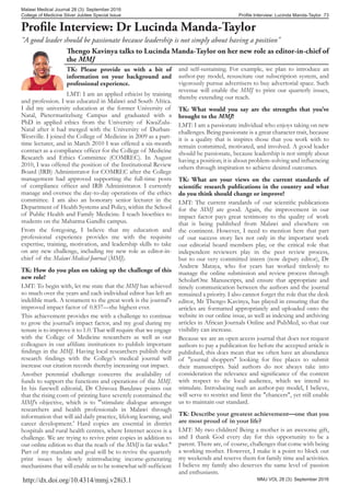 MMJ VOL 28 (3): September 2016
Profile Interview: Lucinda Manda-Taylor 73
Malawi Medical Journal 28 (3): September 2016
College of Medicine Silver Jubilee Special Issue
http://dx.doi.org/10.4314/mmj.v28i3.1
Thengo Kavinya talks to Lucinda Manda-Taylor on her new role as editor-in-chief of
the MMJ
TK: Please provide us with a bit of
information on your background and
professional experience.
LMT: I am an applied ethicist by training
and profession. I was educated in Malawi and South Africa.
I did my university education at the former University of
Natal, Pietermaritzburg Campus and graduated with a
PhD in applied ethics from the University of KwaZulu-
Natal after it had merged with the University of Durban-
Westville. I joined the College of Medicine in 2009 as a part-
time lecturer, and in March 2010 I was offered a six-month
contract as a compliance officer for the College of Medicine
Research and Ethics Committee (COMREC). In August
2010, I was offered the position of the Institutional Review
Board (IRB) Administrator for COMREC after the College
management had approved supporting the full-time posts
of compliance officer and IRB Administrator. I currently
manage and oversee the day-to-day operations of the ethics
committee. I am also an honorary senior lecturer in the
Department of Health Systems and Policy, within the School
of Public Health and Family Medicine. I teach bioethics to
students on the Mahatma Gandhi campus.
From the foregoing, I believe that my education and
professional experience provides me with the requisite
expertise, training, motivation, and leadership skills to take
on any new challenge, including my new role as editor-in-
chief of the Malawi Medical Journal (MMJ).
TK: How do you plan on taking up the challenge of this
new role?
LMT: To begin with, let me state that the MMJ has achieved
so much over the years and each individual editor has left an
indelible mark. A testament to the great work is the journal's
improved impact factor of 0.837—the highest ever.
This achievement provides me with a challenge to continue
to grow the journal’s impact factor, and my goal during my
tenure is to improve it to 1.0. That will require that we engage
with the College of Medicine researchers as well as our
colleagues in our affiliate institutions to publish important
findings in the MMJ. Having local researchers publish their
research findings with the College’s medical journal will
increase our citation records thereby increasing our impact.
Another perennial challenge concerns the availability of
funds to support the functions and operations of the MMJ.
In his farewell editorial, Dr Chiwoza Bandawe points out
that the rising costs of printing have severely constrained the
MMJ’s objective, which is to "'stimulate dialogue amongst
researchers and health professionals in Malawi through
information that will aid daily practice, lifelong learning, and
career development.' Hard copies are essential in district
hospitals and rural health centres, where Internet access is a
challenge. We are trying to revive print copies in addition to
our online edition so that the reach of the MMJ is far wider."
Part of my mandate and goal will be to revive the quarterly
print issues by slowly reintroducing income-generating
mechanisms that will enable us to be somewhat self-sufficient
Profile Interview: Dr Lucinda Manda-Taylor
"A good leader should be passionate because leadership is not simply about having a position"
and self-sustaining. For example, we plan to introduce an
author-pay model, resuscitate our subscription system, and
vigorously pursue advertisers to buy advertorial space. Such
revenue will enable the MMJ to print our quarterly issues,
thereby extending our reach.
TK: What would you say are the strengths that you’ve
brought to the MMJ?
LMT: I am a passionate individual who enjoys taking on new
challenges. Being passionate is a great character trait, because
it is a quality that is inspires those that you work with to
remain committed, motivated, and involved. A good leader
should be passionate, because leadership is not simply about
having a position; it is about problem-solving and influencing
others through inspiration to achieve desired outcomes.
TK: What are your views on the current standards of
scientific research publications in the country and what
do you think should change or improve?
LMT: The current standards of our scientific publications
for the MMJ are good. Again, the improvement in our
impact factor pays great testimony to the quality of work
that is being published from Malawi and elsewhere on
the continent. However, I need to mention here that part
of our success story lies not only in the important work
our editorial board members play, or the critical role that
independent reviewers play in the peer review process,
but to our very committed intern (now deputy editor), Dr
Andrew Mataya, who for years has worked tirelessly to
manage the online submission and review process through
ScholarOne Manuscripts, and ensure that appropriate and
timely communication between the authors and the journal
remained a priority. I also cannot forget the role that the desk
editor, Mr Thengo Kavinya, has played in ensuring that the
articles are formatted appropriately and uploaded onto the
website in our online issue, as well as indexing and archiving
articles in African Journals Online and PubMed, so that our
visibility can increase.
Because we are an open access journal that does not request
authors to pay a publication fee before the accepted article is
published, this does mean that we often have an abundance
of "journal shoppers" looking for free places to submit
their manuscripts. Said authors do not always take into
consideration the relevance and significance of the content
with respect to the local audience, which we intend to
stimulate. Introducing such an author-pay model, I believe,
will serve to restrict and limit the "chancers", yet still enable
us to maintain our standard.
TK: Describe your greatest achievement—one that you
are most proud of in your life?
LMT: My two children! Being a mother is an awesome gift,
and I thank God every day for this opportunity to be a
parent. There are, of course, challenges that come with being
a working mother. However, I make it a point to block out
my weekends and reserve them for family time and activities.
I believe my family also deserves the same level of passion
and enthusiasm.
 