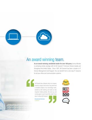 An award winning team.
As an award-winning, worldwide leader for over 100 years, Konica Minolta
is achieving similar prestige with its All Covered IT Services Division locally and
throughout the United States. Since 1997, All Covered has been a leader in IT
Service Management and Support. You can benefit from a one-stop IT resource
for all your office and communication systems.
“All Covered was a lifesaver when our company
moved to a larger site this fall.They performed
a complete analysis of our technology needs,
assisted us with ordering, and made our data
migration totally painless. We were up and
running again in just 6 hours! We couldn’t have
done it without All Covered.”
Educational Services
Customer
 