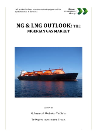  
	
  	
  	
  	
  	
  	
  	
  	
  LNG	
  Market	
  Outlook:	
  Investment-­‐worthy	
  opportunities	
  
By	
  Muhammad	
  A.	
  Yar’Adua	
  
	
  
	
   1	
  
	
  
	
  
	
  
NG	
  &	
  LNG	
  OUTLOOK:	
  THE	
  
NIGERIAN	
  GAS	
  MARKET	
  
	
  
	
  
	
  
	
  
	
  
	
  
	
  
	
  
	
  
	
  
	
  
	
  
	
  
	
  
	
  
	
  
	
  
	
  
	
  
	
  
	
  
	
  
Report	
  by	
  	
  
	
  
Muhammad	
  Abubakar	
  Yar’Adua	
  
	
  
To	
  Osprey	
  Investments	
  Group.	
  
	
  
 
