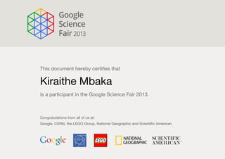 This document hereby certifies that
Kiraithe Mbaka
is a participant in the Google Science Fair 2013.
Congratulations from all of us at:
Google, CERN, the LEGO Group, National Geographic and Scientific American.
 