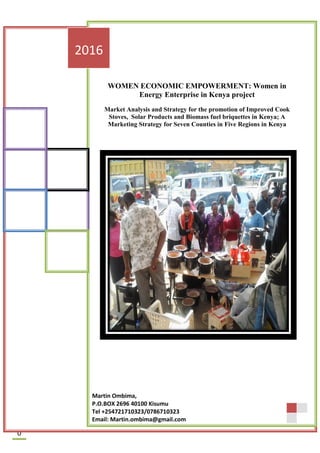 P a g e | 0
0
WOMEN ECONOMIC EMPOWERMENT: Women in
Energy Enterprise in Kenya project
Market Analysis and Strategy for the promotion of Improved Cook
Stoves, Solar Products and Biomass fuel briquettes in Kenya; A
Marketing Strategy for Seven Counties in Five Regions in Kenya
2016
Martin Ombima,
P.O.BOX 2696 40100 Kisumu
Tel +254721710323/0786710323
Email: Martin.ombima@gmail.com
 