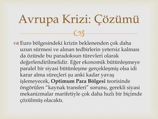 
 Euro bölgesindeki krizin beklenenden çok daha
uzun sürmesi ve alınan tedbirlerin yetersiz kalması
da özünde bu paradoksun türevleri olarak
değerlendirilmelidir. Eğer ekonomik bütünleşmeye
paralel bir siyasi bütünleşme gerçekleşmiş olsa idi
karar alma süreçleri şu anki kadar yavaş
işlemeyecek, Optimum Para Bölgesi teorisinde
öngörülen “kaynak transferi” sorunu, gerekli siyasi
mekanizmalar marifetiyle çok daha hızlı bir biçimde
çözülmüş olacaktı.
Avrupa Krizi: Çözümü
 