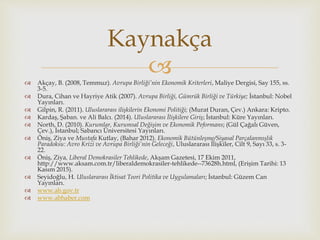  Akçay, B. (2008, Temmuz). Avrupa Birliği’nin Ekonomik Kriterleri, Maliye Dergisi, Say 155, ss.
3-5.
 Dura, Cihan ve Hayriye Atik (2007). Avrupa Birliği, Gümrük Birliği ve Türkiye; İstanbul: Nobel
Yayınları.
 Gilpin, R. (2011). Uluslararası ilişkilerin Ekonomi Politiği; (Murat Duran, Çev.) Ankara: Kripto.
 Kardaş, Şaban. ve Ali Balcı. (2014). Uluslararası İlişkilere Giriş; İstanbul: Küre Yayınları.
 North, D. (2010). Kurumlar, Kurumsal Değişim ve Ekonomik Peformans; (Gül Çağalı Güven,
Çev.), İstanbul; Sabancı Üniversitesi Yayınları.
 Öniş, Ziya ve Mustafa Kutlay, (Bahar 2012). Ekonomik Bütünleşme/Siyasal Parçalanmışlık
Paradoksu: Avro Krizi ve Avrupa Birliği’nin Geleceği, Uluslararası İlişkiler, Cilt 9, Sayı 33, s. 3-
22.
 Öniş, Ziya, Liberal Demokrasiler Tehlikede, Akşam Gazetesi, 17 Ekim 2011,
http://www.aksam.com.tr/liberaldemokrasiler-tehlikede--73628h.html, (Erişim Tarihi: 13
Kasım 2015).
 Seyidoğlu, H. Uluslararası İktisat Teori Politika ve Uygulamaları; İstanbul: Güzem Can
Yayınları.
 www.ab.gov.tr
 www.abhaber.com
Kaynakça
 