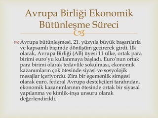 
 Avrupa bütünleşmesi, 21. yüzyıla büyük başarılarla
ve kapsamlı biçimde dönüşüm geçirerek girdi. İlk
olarak, Avrupa Birliği (AB) üyesi 11 ülke, ortak para
birimi euro’yu kullanmaya başladı. Euro’nun ortak
para birimi olarak tedavüle sokulması, ekonomik
kazanımların çok ötesinde siyasi ve sosyolojik
mesajlar içeriyordu. Zira bir egemenlik simgesi
olarak euro, federal Avrupa destekçileri tarafından,
ekonomik kazanımlarının ötesinde ortak bir siyasal
yapılanma ve kimlik-inşa unsuru olarak
değerlendirildi.
Avrupa Birliği Ekonomik
Bütünleşme Süreci
 