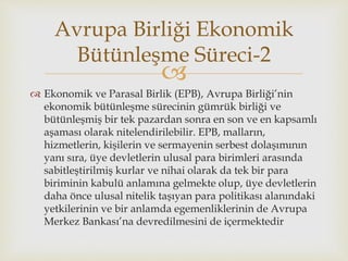 
 Ekonomik ve Parasal Birlik (EPB), Avrupa Birliği’nin
ekonomik bütünleşme sürecinin gümrük birliği ve
bütünleşmiş bir tek pazardan sonra en son ve en kapsamlı
aşaması olarak nitelendirilebilir. EPB, malların,
hizmetlerin, kişilerin ve sermayenin serbest dolaşımının
yanı sıra, üye devletlerin ulusal para birimleri arasında
sabitleştirilmiş kurlar ve nihai olarak da tek bir para
biriminin kabulü anlamına gelmekte olup, üye devletlerin
daha önce ulusal nitelik taşıyan para politikası alanındaki
yetkilerinin ve bir anlamda egemenliklerinin de Avrupa
Merkez Bankası’na devredilmesini de içermektedir
Avrupa Birliği Ekonomik
Bütünleşme Süreci-2
 