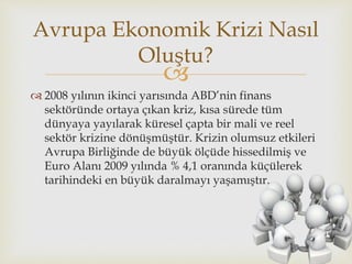 
 2008 yılının ikinci yarısında ABD’nin finans
sektöründe ortaya çıkan kriz, kısa sürede tüm
dünyaya yayılarak küresel çapta bir mali ve reel
sektör krizine dönüşmüştür. Krizin olumsuz etkileri
Avrupa Birliğinde de büyük ölçüde hissedilmiş ve
Euro Alanı 2009 yılında % 4,1 oranında küçülerek
tarihindeki en büyük daralmayı yaşamıştır.
Avrupa Ekonomik Krizi Nasıl
Oluştu?
 