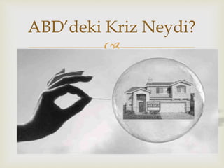 
 2008 yılında Amerika Birleşik Devletlerindeki taşınmaz
mal piyasasında (özellikle konut fiyatlarında) büyük bir
düşüş yaşandı. ABD'deki konut fiyatları 2000'li yıllar
boyunca büyük bir yükselme göstermişti. Bu
yükselmenin bir nedeni de kolaylıkla elde edilebilen
tutulu satışlar (mortgage) idi. Sürekli olarak yükselen
konut fiyatları piyasalarda aşırı derecede iyimser bir hava
yaratmış, bankaların düşük gelirli ailelere konut almak
için kolayca kredi sağlamalarına yol açmıştı. Konut
fiyatları inişe geçince birden bire subprime mortgage
(yüksek risk ve yüksek faizli kredi) denilen bu kredi
piyasası çökmüş, kredi faizlerini ödeyemeyen düşük
gelirli ailelerinin iflas etmelerine ve konutlarına el
konmasına neden olmuştur.
ABD’deki Kriz Neydi?
 