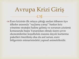 
 Euro krizinin ilk ortaya çıktığı andan itibaren üye
ülkeler arasında “suçlama yarışı” baskın kriz
yönetme stratejisi haline gelmiş ve sorunun çözümü
konusunda başta Yunanistan olmak üzere çevre
ekonomilerine koşulluluk esasına dayalı kurtarma
paketleri önerilmiş olsa da asıl sorun, euro
bölgesinin mimarisindeki yapısal asimetrilerdir.
Avrupa Krizi Giriş
 