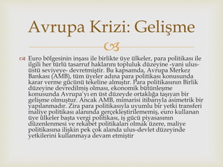 
 Euro bölgesinin inşası ile birlikte üye ülkeler, para politikası ile
ilgili her türlü tasarruf haklarını topluluk düzeyine -yani ulus-
üstü seviyeye- devretmiştir. Bu kapsamda, Avrupa Merkez
Bankası (AMB), tüm üyeler adına para politikası konusunda
karar verme gücünü tekeline almıştır. Para politikasının Birlik
düzeyine devredilmiş olması, ekonomik bütünleşme
konusunda Avrupa’yı en üst düzeyde ortaklığa taşıyan bir
gelişme olmuştur. Ancak AMB, mimarisi itibarıyla asimetrik bir
yapılanmadır. Zira para politikasıyla uyumlu bir yetki transferi
maliye politikası alanında gerçekleştirilememiş, euro kullanan
üye ülkeler başta vergi politikası, iş gücü piyasasının
düzenlenmesi ve rekabet politikaları olmak üzere, maliye
politikasına ilişkin pek çok alanda ulus-devlet düzeyinde
yetkilerini kullanmaya devam etmiştir
Avrupa Krizi: Gelişme
 