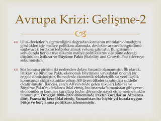 
 Ulus-devletlerin egemenliğini doğrudan kırmanın mümkün olmadığını
gördükleri için maliye politikası alanında, devletler-arasında eşgüdümü
sağlayacak birtakım tedbirler almak yoluna gitmiştir. Bu girişimin
sonucunda her bir üye ülkenin maliye politikalarını disipline edeceği
düşünülen İstikrar ve Büyüme Paktı (Stability and Growth Pact) devreye
sokulmuştur.
 Söz konusu girişim iki nedenden dolayı başarılı olamamıştır. İlk olarak,
İstikrar ve Büyüme Paktı, ekonomik büyümeyi yavaşlatan önemli bir
engele dönüşmüştür. Bu nedenle ekonomik rekabetçilik ve yenilikçilik
konusunda ciddi sıkıntılar çeken AB üyesi ülkeler tarafından şiddetle
eleştirilmiştir. İkincisi, zaten AB’nin önde gelen ülkeleri İstikrar ve
Büyüme Paktı’nı defalarca ihlal etmiş, bu ortamda Yunanistan gibi çevre
ekonomilerin konulan kurallara hiçbir dönemde riayet etmemesine imkân
tanınmıştır. Örneğin 2000–2007 döneminde Paktın kurallarını Almanya
dört, Fransa üç kere ihlal etmiş, Yunanistan ise hiçbir yıl kurala uygun
bütçe ve borçlanma politikası izlememiştir.
Avrupa Krizi: Gelişme-2
 