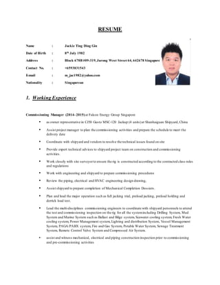 RESUME
Name : Jackie Ting Ding Gin
Date of Birth : 8th July 1982
Address : Block 678B #09-319,Jurong West Street 64, 642678 Singapore
Contact No. : +6593831543
E-mail : m_jac1982@yahoo.com
Nationality : Singaporean
1. Working Experience
Commissioning Manager (2014- 2015)at Falcon Energy Group Singapore
 as owner representative in CJ50 Gusto MSC-120 Jackup (4 units)at Shanhaiguan Shipyard, China
 Assist project manager to plan the commissioning activities and prepare the schedule to meet the
delivery date
 Coordinate with shipyard and vendors to resolve the technical issues found on site
 Provide expert technical advices to shipyard project team on construction and commissioning
activities.
 Work closely with site surveyorto ensure the rig is constructed according to the contracted class rules
and regulations
 Work with engineering and shipyard to prepare commissioning procedures
 Review the piping, electrical and HVAC engineering design drawing,
 Assist shipyard to prepare completion of Mechanical Completion Dossiers.
 Plan and lead the major operation such as full jacking trial, preload jacking, preload holding and
derrick load test.
 Lead the multi-disciplines commissioning engineers to coordinate with shipyard personnels to attend
the test and commissioning inspection on the rig for all the systemincluding Drilling System, Mud
System and Marine System such as Ballast and Bilge system, Seawater cooling system, Fresh Water
cooling system, Power Management system, Lighting and distribution System, Vessel Management
System, PAGA/PABX system, Fire and Gas System, Potable Water System, Sewage Treatment
System, Remote Control Valve System and Compressed Air System.
 assist and witness mechanical, electrical and piping construction inspection prior to commissioning
and pre-commissioning activities
 