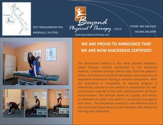 WE ARE PROUD TO ANNOUNCE THAT
WE ARE NOW MACKENZIE CERTIFIED!
9257 MIDDLEBROOK PIKE
KNOXVILLE, TN 37931
www.beyondphysicaltherapy.com
PHONE: 865.566.0100
FAX:865.566.0099
The Mackenzie method is the most popular evidence-
based therapy method worldwide! In the McKenzie
method, a trained clinician collects data from the patient’s
history and observes postural deviations and responses to
reparative movements during a complex assessment. After
the evaluation is completed, an exercise program is
individually tailored to the patient in preparation for self-
performance outside of the clinic and prevention of future
reoccurrences. The clinician works as a guide, and hands-
on methods are used only when it is necessary to progress
with force. The Mackenzie method is cost-effective due to
the minimized dependency on the therapist after efficiently
training each individual.
 