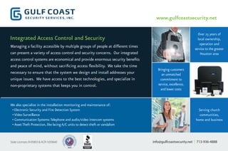 www.gulfcoastsecurity.net
Over 25 years of
local ownership,
operation and
service to the greater
Houston area
Serving church
communities,
home and business
Bringing customers
an unmatched
commitment to
service, excellence,
and lower costs
We also specialize in the installation monitoring and maintenance of:
•Electronic Security and Fire Detection System
•Video Surveillance
• Communication Systems:Telephone and audio/video intercom systems
• AssetTheft Protection, like lacingA/C units to detect theft or vandalism
Managing a facility accessible by multiple groups of people at different times
can present a variety of access control and security concerns. Our integrated
access control systems are economical and provide enormous security benefits
and peace of mind, without sacrificing access flexibility. We take the time
necessary to ensure that the system we design and install addresses your
unique issues. We have access to the best technologies, and specialize in
non-proprietary systems that keeps you in control.
info@gulfcoastsecurity.net | 713-936-4888State Licenses: B-05803 & ACR-1650640
Integrated Access Control and Security
 