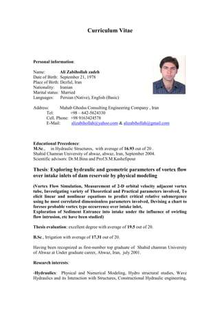 Curriculum Vitae
Personal information:
Name: Ali Zabihollah zadeh
Date of Birth: September 21, 1978
Place of Birth: Dezful, Iran
Nationality: Iranian
Marital status: Married
Languages: Persian (Native), English (Basic)
Address: Mahab Ghodss Consulting Engineering Company , Iran
Tel: +98 – 642-5624330
Cell. Phone: +98 9163424578
E-Mail: alizabihollah@yahoo.com & alizabihollah@gmail.com
Educational Precedence:
M.Sc., in Hydraulic Structures, with average of 16.93 out of 20 .
Shahid Chamran University of ahwaz, ahwaz, Iran, September 2004.
Scientific advisors: Dr.M.Bina and Prof.S.M.Kashefipour
Thesis: Exploring hydraulic and geometric parameters of vortex flow
over intake inlets of dam reservoir by physical modeling
(Vortex Flow Simulation, Measurement of 2-D orbital velocity adjacent vortex
tube, Investigating variety of Theoretical and Practical parameters involved, To
elicit linear and nonlinear equations to predict critical relative submergence
using he most correlated dimensionless parameters involved, Devising a chart to
foresee probable vortex type occurrence over intake inlet,
Exploration of Sediment Entrance into intake under the influence of swirling
flow intrusion, etc have been studied)
Thesis evaluation: excellent degree with average of 19.5 out of 20.
B.Sc., Irrigation with average of 17.31 out of 20.
Having been recognized as first-number top graduate of Shahid chamran University
of Ahwaz at Under graduate career, Ahwaz, Iran, july 2001.
Research interests:
-Hydraulics: Physical and Numerical Modeling, Hydro structural studies, Wave
Hydraulics and its Interaction with Structures, Constructional Hydraulic engineering,
 