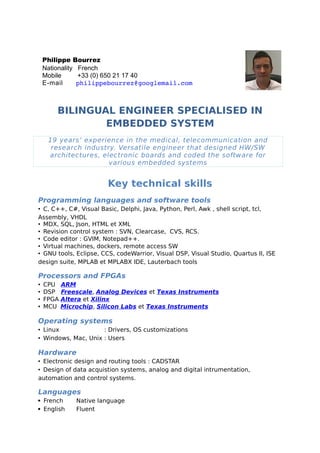 BILINGUAL ENGINEER SPECIALISED IN
EMBEDDED SYSTEM
19 years’ experience in the medical, telecommunication and
research industry. Versatile engineer that designed HW/SW
architectures, electronic boards and coded the software for
various embedded systems
Key technical skills
Programming languages and software tools
• C, C++, C#, Visual Basic, Delphi, Java, Python, Perl, Awk , shell script, tcl,
Assembly, VHDL
• MDX, SQL, Json, HTML et XML
• Revision control system : SVN, Clearcase, CVS, RCS.
• Code editor : GVIM, Notepad++.
• Virtual machines, dockers, remote access SW
• GNU tools, Eclipse, CCS, codeWarrior, Visual DSP, Visual Studio, Quartus II, ISE
design suite, MPLAB et MPLABX IDE, Lauterbach tools
Processors and FPGAs
• CPU ARM
• DSP Freescale, Analog Devices et Texas Instruments
• FPGA Altera et Xilinx
• MCU Microchip, Silicon Labs et Texas Instruments
Operating systems
• Linux : Drivers, OS customizations
• Windows, Mac, Unix : Users
Hardware
• Electronic design and routing tools : CADSTAR
• Design of data acquistion systems, analog and digital intrumentation,
automation and control systems.
Languages
 French Native language
 English Fluent
Philippe Bourrez
Nationality   French
Mobile         +33 (0) 650 21 17 40
E-mail   philippebourrez@googlemail.com
 