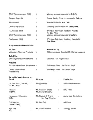 GR8! Women awards 2008 : Women achievers awards for SONY.
Saawan Aayo Re : Dance Reality Show on saawan for Colors.
Salaam Beti : Fashion Show for Star One.
Cloud 9 cup cricket : Celebrity cricket match for Zee Sports.
ITA Awards 2008 : 8th
Indian Television Academy Awards
for Star Plus.
GR8! Women awards 2009 : Women achievers awards for colors.
ITA Awards 2009 : 9th
Indian Television Academy Awards for
Star Plus.
In my independent direction:
Ad film Produced by
Millennium Aloevera Products : Millennium Agro Exports / Mr. Mahesh Agrawal
Tele Film
Shri Satyanarayan Vrat Katha : Lata Arts / Mr. Raj Shekhar
Albums
Shri Mahakaleshwar Aaradhana : Shiv Kripa Films / Jai Kishan Singh
Chhed Mat Chhoraa : Shiv Kripa Films / Jai Kishan Singh
(Rajasthani)
As a chief asst. director in:
Serial : Director : Production
Uff Yum Maa (Tele film) : Bhagyashree : Shristi Entertainment
(STAR ONE)
Rihhaee : Mr. Gurudev Bhalla : BAG Films
(SONY) Mr. Hemant Prabhu
Har Jawan Ki Kassam : Mr. Raahul S. Anand : Aavishkaar Movie tone
(DD-1) Mr. Ravi Bhushan
Doli Saja ke : Mr. Dev Dutt : AK Films
(Sahara One)
Jiya Jale : Mr. Arvind Babbal : Synergy Adlabs
(9X)
 