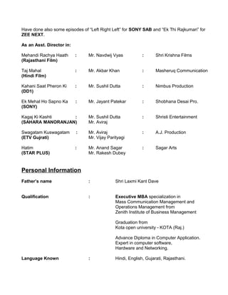 Have done also some episodes of “Left Right Left” for SONY SAB and “Ek Thi Rajkumari” for
ZEE NEXT.
As an Asst. Director in:
Mehandi Rachya Haath : Mr. Navdwij Vyas : Shri Krishna Films
(Rajasthani Film)
Taj Mahal : Mr. Akbar Khan : Masheruq Communication
(Hindi Film)
Kahani Saat Pheron Ki : Mr. Sushil Dutta : Nimbus Production
(DD1)
Ek Mehal Ho Sapno Ka : Mr. Jayant Patekar : Shobhana Desai Pro.
(SONY)
Kagaj Ki Kashti : Mr. Sushil Dutta : Shristi Entertainment
(SAHARA MANORANJAN) Mr. Aviraj
Swagatam Kuswagatam : Mr. Aviraj : A.J. Production
(ETV Gujrati) Mr. Vijay Parityagi
Hatim : Mr. Anand Sagar : Sagar Arts
(STAR PLUS) Mr. Rakesh Dubey
Personal Information
Father’s name : Shri Laxmi Kant Dave
Qualification : Executive MBA specialization in
Mass Communication Management and
Operations Management from
Zenith Institute of Business Management
Graduation from
Kota open university - KOTA (Raj.)
Advance Diploma in Computer Application.
Expert in computer software,
Hardware and Networking.
Language Known : Hindi, English, Gujarati, Rajasthani.
 