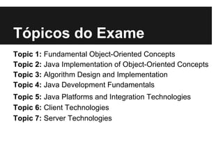 Tópicos do Exame
Topic 1: Fundamental Object-Oriented Concepts
Topic 2: Java Implementation of Object-Oriented Concepts
Topic 3: Algorithm Design and Implementation
Topic 4: Java Development Fundamentals
Topic 5: Java Platforms and Integration Technologies
Topic 6: Client Technologies
Topic 7: Server Technologies
 