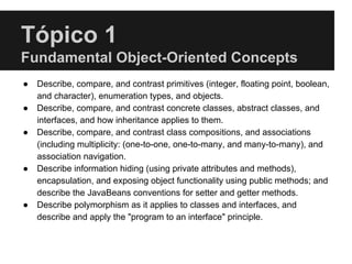 Tópico 1
Fundamental Object-Oriented Concepts
● Describe, compare, and contrast primitives (integer, floating point, boolean,
and character), enumeration types, and objects.
● Describe, compare, and contrast concrete classes, abstract classes, and
interfaces, and how inheritance applies to them.
● Describe, compare, and contrast class compositions, and associations
(including multiplicity: (one-to-one, one-to-many, and many-to-many), and
association navigation.
● Describe information hiding (using private attributes and methods),
encapsulation, and exposing object functionality using public methods; and
describe the JavaBeans conventions for setter and getter methods.
● Describe polymorphism as it applies to classes and interfaces, and
describe and apply the "program to an interface" principle.
 