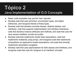 Tópico 2
Java Implementation of O.O Concepts
● Notes: code examples may use the 'new' operator.
● Develop code that uses primitives, enumeration types, and object
references, and recognize literals of these types.
● Develop code that declares concrete classes, abstract classes, and
interfaces, code that supports implementation and interface inheritance,
code that declares instance attributes and methods, and code that uses the
Java access modifiers: private and public.
● Develop code that implements simple class associations, code that
implements multiplicity using arrays, and recognize code that implements
compositions as opposed to simple associations, and code that correctly
implements association navigation.
● Develop code that uses polymorphism for both classes and interfaces, and
recognize code that uses the "program to an interface" principle.
 