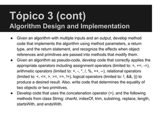 Tópico 3 (cont)
Algorithm Design and Implementation
● Given an algorithm with multiple inputs and an output, develop method
code that implements the algorithm using method parameters, a return
type, and the return statement, and recognize the effects when object
references and primitives are passed into methods that modify them.
● Given an algorithm as pseudo-code, develop code that correctly applies the
appropriate operators including assignment operators (limited to: =, +=, -=),
arithmetic operators (limited to: +, -, *, /, %, ++, --), relational operators
(limited to: <, <=, >, >=, ==, !=), logical operators (limited to: !, &&, ||) to
produce a desired result. Also, write code that determines the equality of
two objects or two primitives.
● Develop code that uses the concatenation operator (+), and the following
methods from class String: charAt, indexOf, trim, substring, replace, length,
startsWith, and endsWith.
 