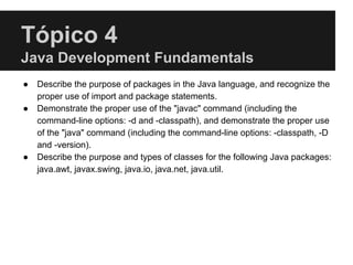 Tópico 4
Java Development Fundamentals
● Describe the purpose of packages in the Java language, and recognize the
proper use of import and package statements.
● Demonstrate the proper use of the "javac" command (including the
command-line options: -d and -classpath), and demonstrate the proper use
of the "java" command (including the command-line options: -classpath, -D
and -version).
● Describe the purpose and types of classes for the following Java packages:
java.awt, javax.swing, java.io, java.net, java.util.
 