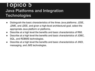 Tópico 5
Java Platforms and Integration
Technologies
● Distinguish the basic characteristics of the three Java platforms: J2SE,
J2ME, and J2EE, and given a high-level architectural goal, select the
appropriate Java platform or platforms.
● Describe at a high level the benefits and basic characteristics of RMI.
● Describe at a high level the benefits and basic characteristics of JDBC,
SQL, and RDBMS technologies.
● Describe at a high level the benefits and basic characteristics of JNDI,
messaging, and JMS technologies.
 