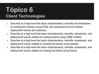 Tópico 6
Client Technologies
● Describe at a high level the basic characteristics, benefits and drawbacks
of creating thin-clients using HTML and JavaScript and the related
deployment issues and solutions.
● Describe at a high level the basic characteristics, benefits, drawbacks, and
deployment issues related to creating clients using J2ME midlets.
● Describe at a high level the basic characteristics, benefits, drawbacks, and
deployment issues related to creating fat-clients using Applets.
● Describe at a high level the basic characteristics, benefits, drawbacks, and
deployment issues related to creating fat-clients using Swing.
 