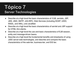 Tópico 7
Server Technologies
● Describe at a high level the basic characteristics of: EJB, servlets, JSP,
JMS, JNDI, SMTP, JAX-RPC, Web Services (including SOAP, UDDI,
WSDL, and XML), and JavaMail.
● Describe at a high level the basic characteristics of servlet and JSP support
for HTML thin-clients.
● Describe at a high level the use and basic characteristics of EJB session,
entity and message-driven beans.
● Describe at a high level the fundamental benefits and drawbacks of using
J2EE server-side technologies, and describe and compare the basic
characteristics of the web-tier, business-tier, and EIS tier.
 