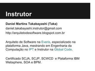 Instrutor
Daniel Martins Takabayashi (Taka)
daniel.takabayashi.instrutor@gmail.com
http://arquitetodesoftware.blogspot.com.br
Arquiteto de Software na Everis, especializado na
plataforma Java, mestrando em Engenharia da
Computação no IPT e Instrutor na Global Code.
Certificado SCJA, SCJP, SCWCD e Plataforma IBM
Websphere, SOA e BPM.
 