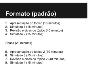 Formato (padrão)
1. Apresentação do tópico (10 minutos)
2. Simulado 1 (15 minutos)
3. Revisão e dicas do tópico (40 minutos)
4. Simulado 2 (15 minutos)
Pausa (20 minutos)
5. Apresentação do tópico 2 (10 minutos)
6. Simulado 3 (15 minutos)
7. Revisão e dicas do tópico 2 (40 minutos)
8. Simulado 4 (15 minutos)
 