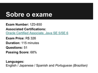 Sobre o exame
Exam Number: 1Z0-850
Associated Certifications:
Oracle Certified Associate, Java SE 5/SE 6
Exam Price: R$ 326
Duration: 115 minutes
Questions: 51
Passing Score: 68%
Languages:
English / Japanese / Spanish and Portuguese (Brazilian)
 